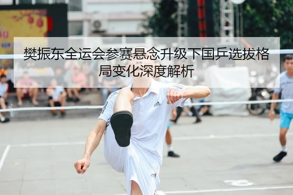 樊振东全运会参赛悬念升级下国乒选拔格局变化深度解析