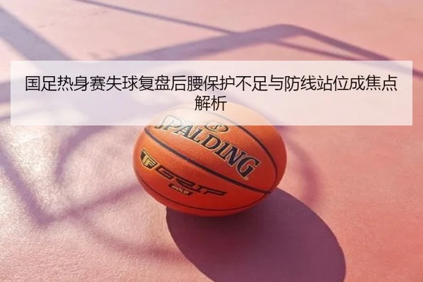 国足热身赛失球复盘后腰保护不足与防线站位成焦点解析