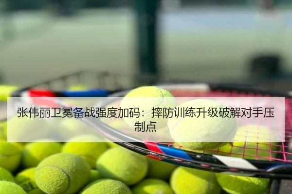张伟丽卫冕备战强度加码：摔防训练升级破解对手压制点
